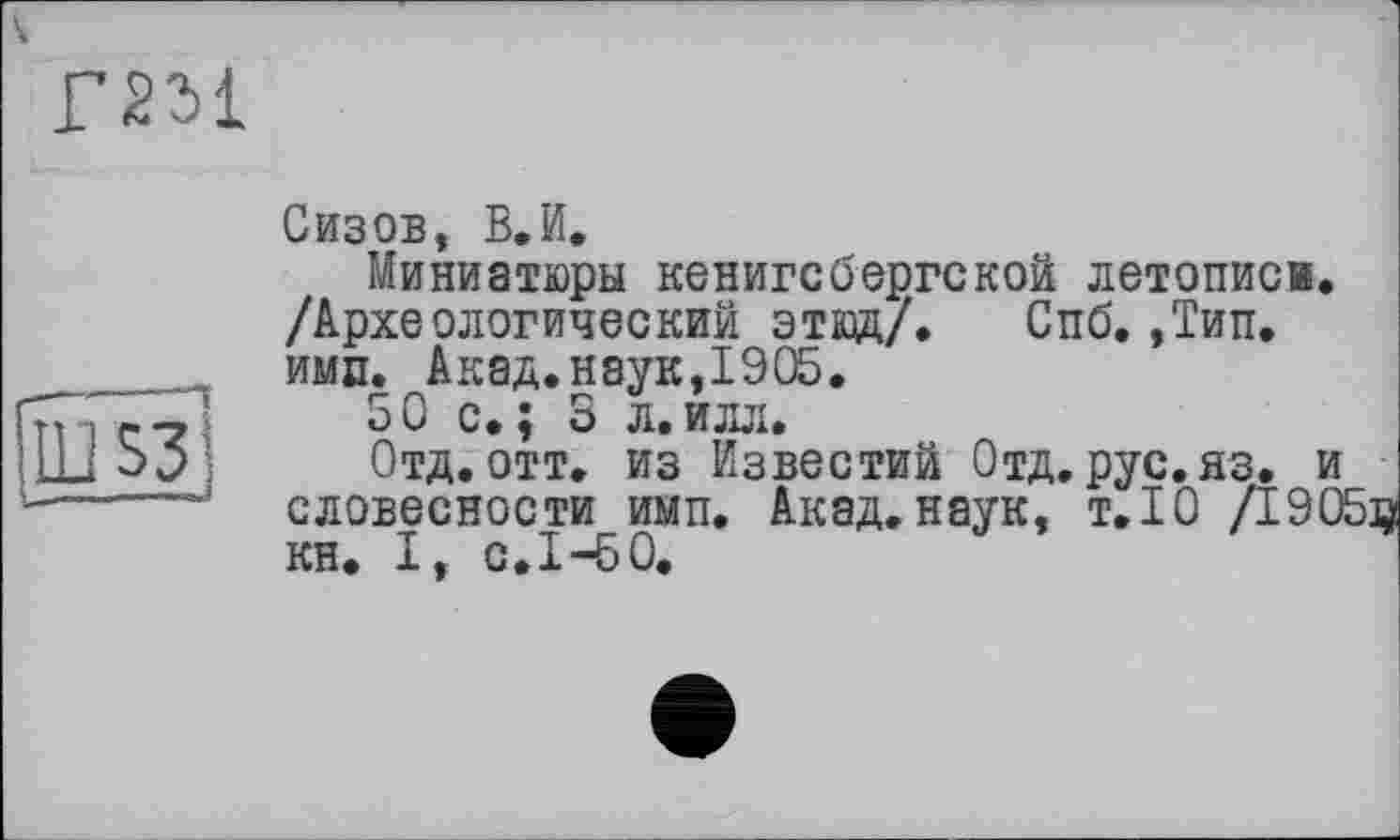 ﻿Г2М
ÈÜ
Сизов, В.И.
Миниатюры кенигсбергской летописи. /Археологический этюд/. Спб. ,Тип. ими. Акад.наук,1905.
50 с.; 3 л.илл.
Отд.отт. из Известий Отд.рус.яз. и словесности имп. Акад.наук, т.Ю /1905и кн. І, С.І-БО.